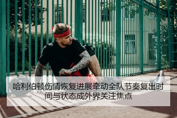 哈利伯顿伤情恢复进展牵动全队节奏复出时间与状态成外界关注焦点